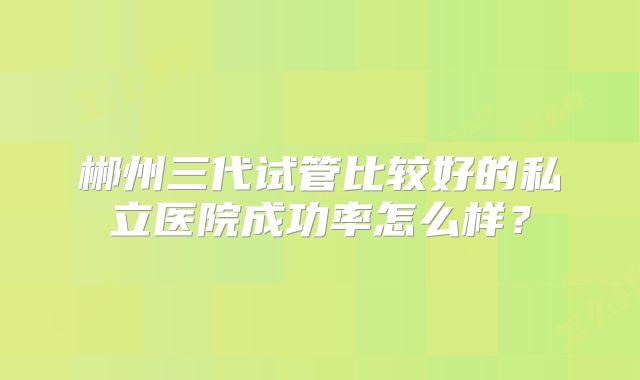 郴州三代试管比较好的私立医院成功率怎么样？