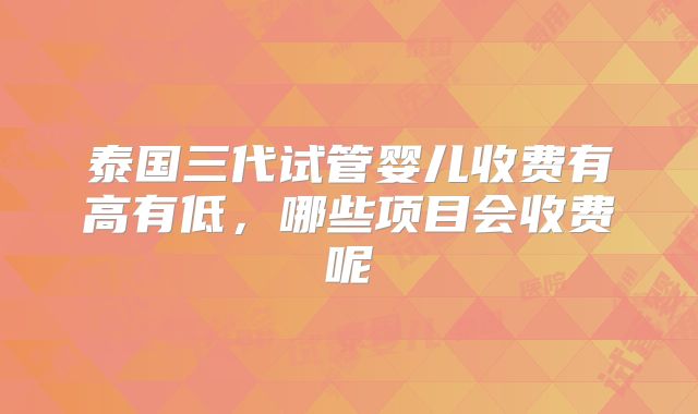 泰国三代试管婴儿收费有高有低,哪些项目会收费呢