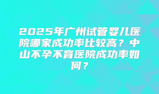 2025年广州试管婴儿医院哪家成功率比较高?中山不孕不育医院成功率如何?