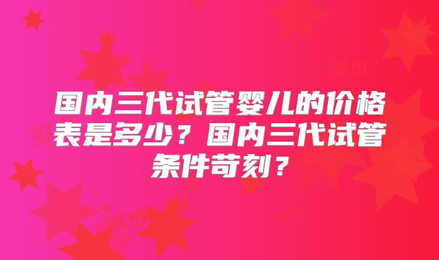 国内三代试管婴儿的价格表是多少？国内三代试管条件苛刻？