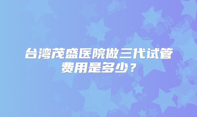 台湾茂盛医院做三代试管费用是多少？