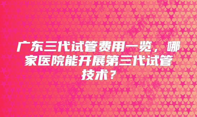 广东三代试管费用一览，哪家医院能开展第三代试管技术？