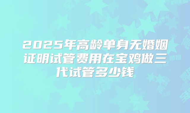 2025年高龄单身无婚姻证明试管费用在宝鸡做三代试管多少钱