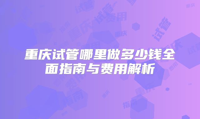 重庆试管哪里做多少钱全面指南与费用解析