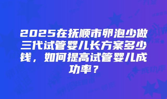 2025在抚顺市卵泡少做三代试管婴儿长方案多少钱,如何提高试管婴儿成功率?