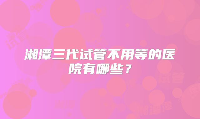 湘潭三代试管不用等的医院有哪些？