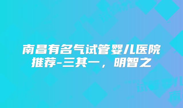 南昌有名气试管婴儿医院推荐-三其一，明智之