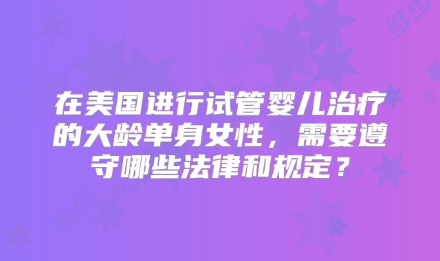 在美国进行试管婴儿治疗的大龄单身女性,需要遵守哪些法律和规定?