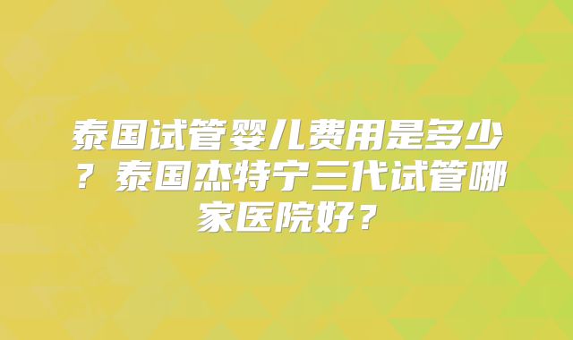 泰国试管婴儿费用是多少？泰国杰特宁三代试管哪家医院好？