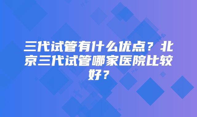 三代试管有什么优点?北京三代试管哪家医院比较好?