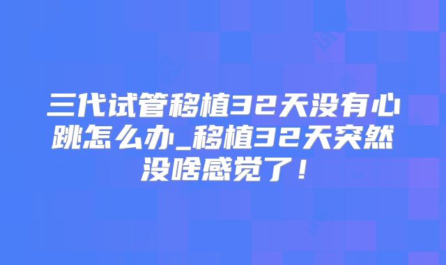 三代试管移植32天没有心跳怎么办_移植32天突然没啥感觉了！