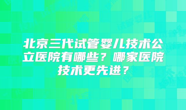北京三代试管婴儿技术公立医院有哪些?哪家医院技术更先进?