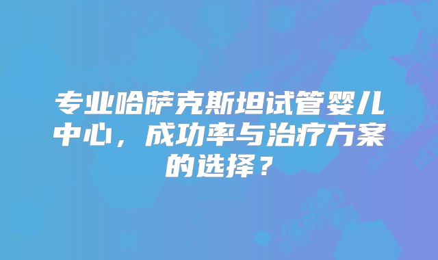 专业哈萨克斯坦试管婴儿中心，成功率与治疗方案的选择？