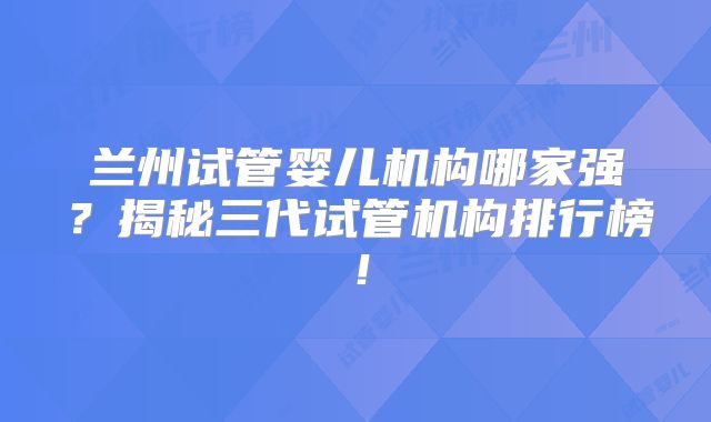 兰州试管婴儿机构哪家强？揭秘三代试管机构排行榜！