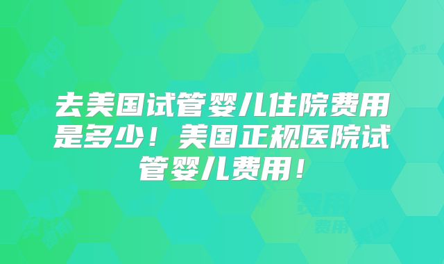 去美国试管婴儿住院费用是多少！美国正规医院试管婴儿费用！