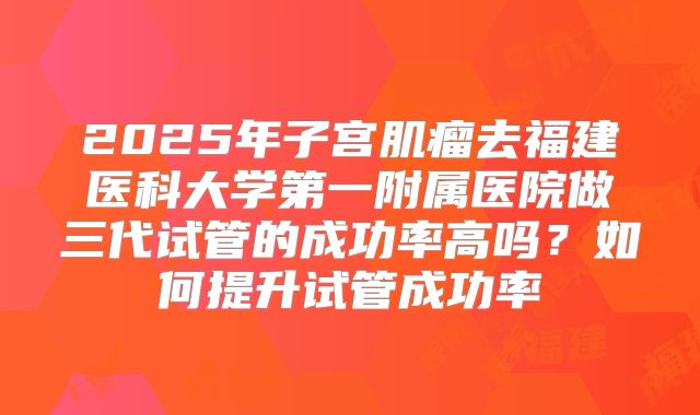 2025年子宫肌瘤去福建医科大学第一附属医院做三代试管的成功率高吗?如何提升试管成功率