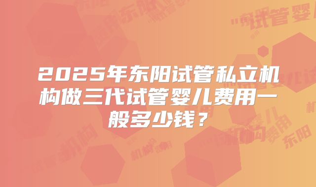 2025年东阳试管私立机构做三代试管婴儿费用一般多少钱？