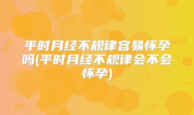 平时月经不规律容易怀孕吗(平时月经不规律会不会怀孕)