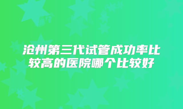 沧州第三代试管成功率比较高的医院哪个比较好