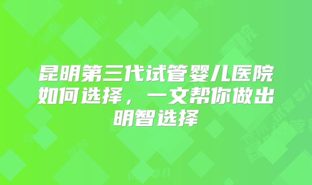 昆明第三代试管婴儿医院如何选择，一文帮你做出明智选择