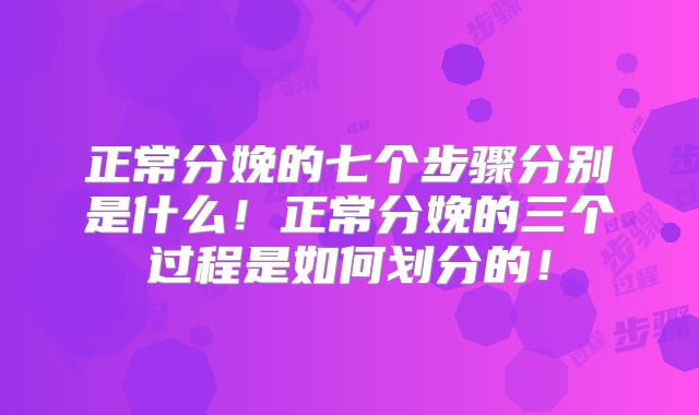 正常分娩的七个步骤分别是什么！正常分娩的三个过程是如何划分的！