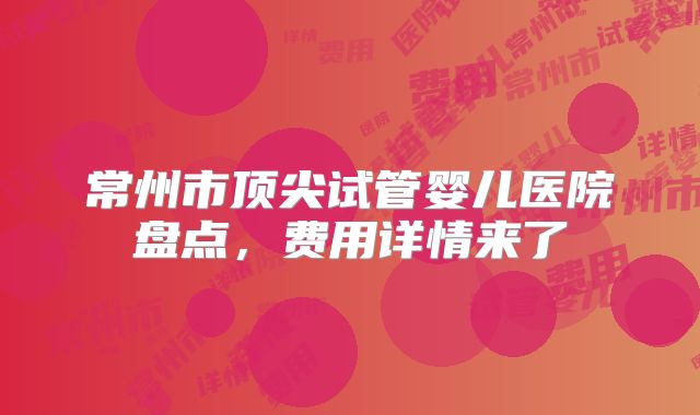 常州市顶尖试管婴儿医院盘点，费用详情来了