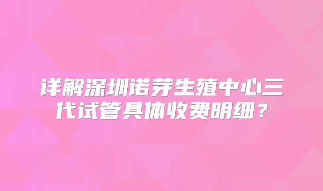 详解深圳诺芽生殖中心三代试管具体收费明细？