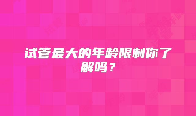 试管最大的年龄限制你了解吗？