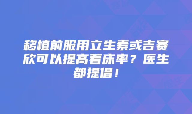 移植前服用立生素或吉赛欣可以提高着床率？医生都提倡！