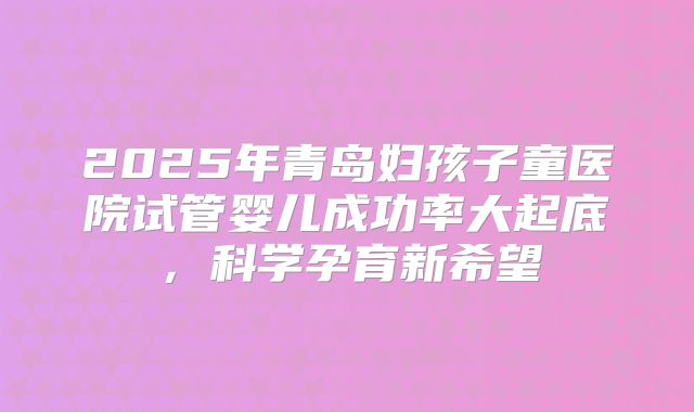 2025年青岛妇孩子童医院试管婴儿成功率大起底，科学孕育新希望