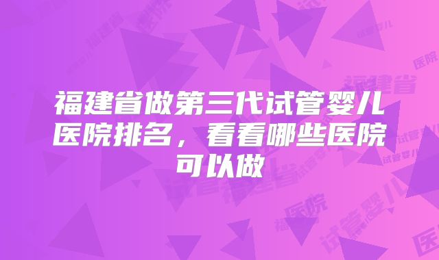 福建省做第三代试管婴儿医院排名，看看哪些医院可以做