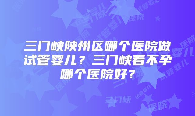三门峡陕州区哪个医院做试管婴儿？三门峡看不孕哪个医院好？