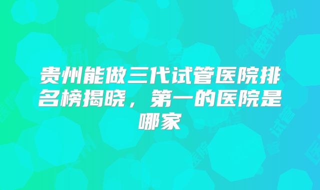 贵州能做三代试管医院排名榜揭晓，第一的医院是哪家