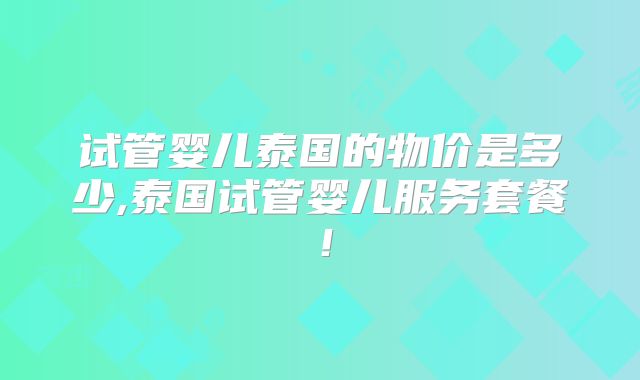 试管婴儿泰国的物价是多少,泰国试管婴儿服务套餐！