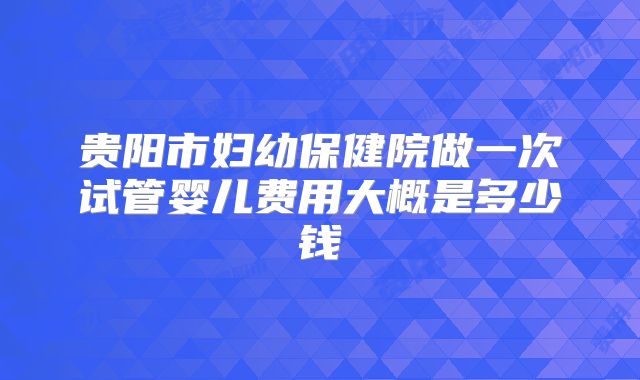 贵阳市妇幼保健院做一次试管婴儿费用大概是多少钱