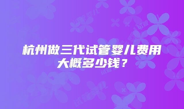 杭州做三代试管婴儿费用大概多少钱？