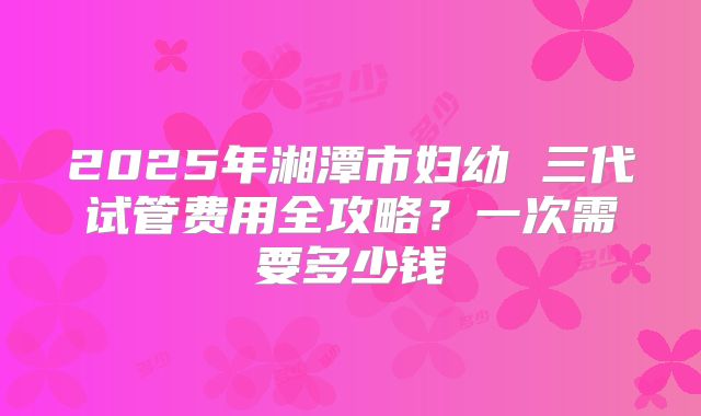 2025年湘潭市妇幼 三代试管费用全攻略？一次需要多少钱
