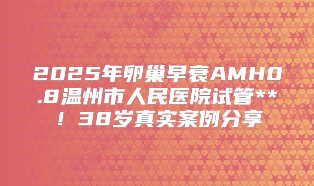 2025年卵巢早衰AMH0.8温州市人民医院试管**！38岁真实案例分享