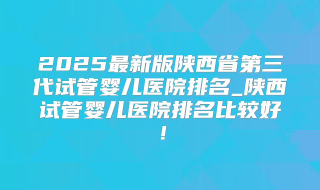 2025最新版陕西省第三代试管婴儿医院排名_陕西试管婴儿医院排名比较好！