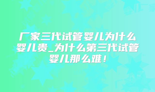 厂家三代试管婴儿为什么婴儿贵_为什么第三代试管婴儿那么难！