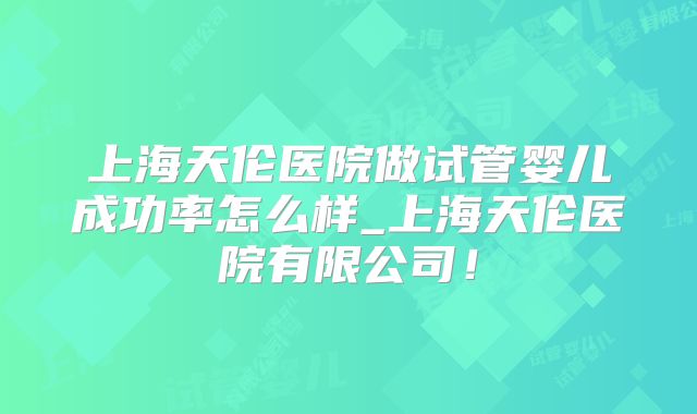 上海天伦医院做试管婴儿成功率怎么样_上海天伦医院有限公司！