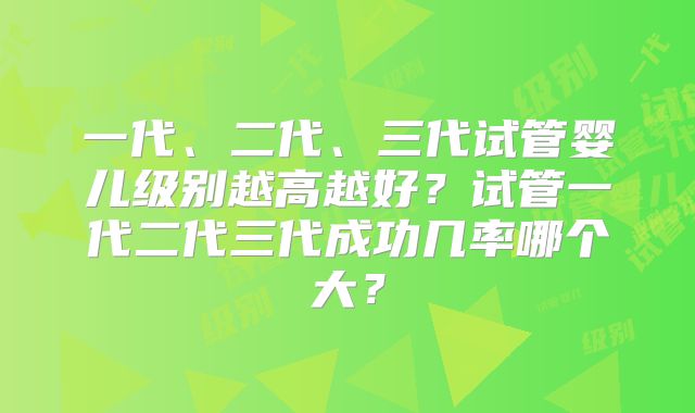 一代、二代、三代试管婴儿级别越高越好？试管一代二代三代成功几率哪个大？
