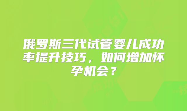 俄罗斯三代试管婴儿成功率提升技巧，如何增加怀孕机会？