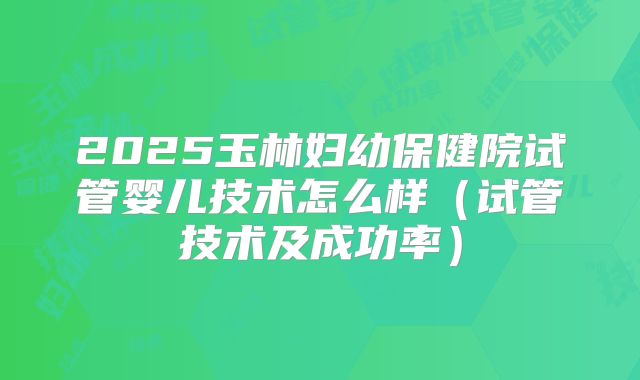2025玉林妇幼保健院试管婴儿技术怎么样（试管技术及成功率）