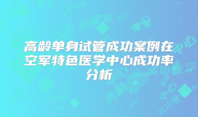 高龄单身试管成功案例在空军特色医学中心成功率分析