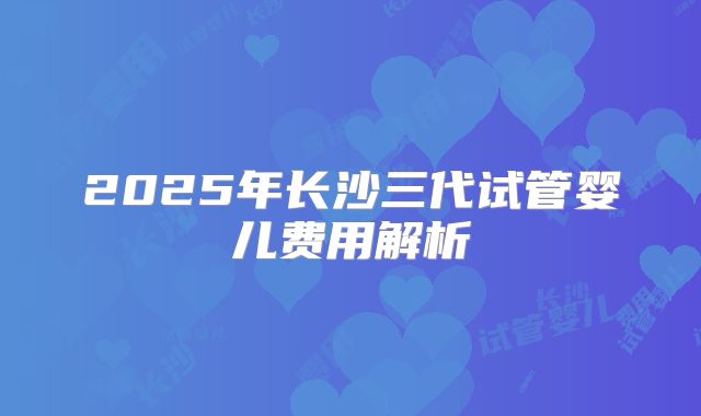 2025年长沙三代试管婴儿费用解析