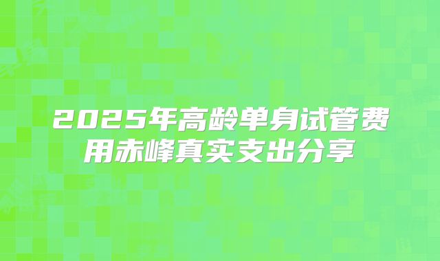 2025年高龄单身试管费用赤峰真实支出分享