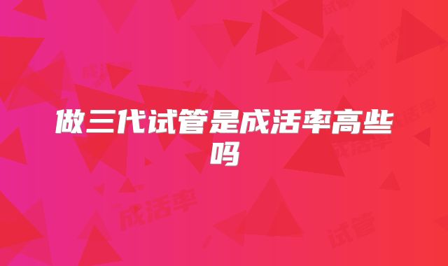 做三代试管是成活率高些吗