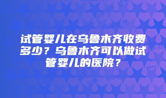 试管婴儿在乌鲁木齐收费多少？乌鲁木齐可以做试管婴儿的医院？