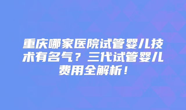 重庆哪家医院试管婴儿技术有名气？三代试管婴儿费用全解析！